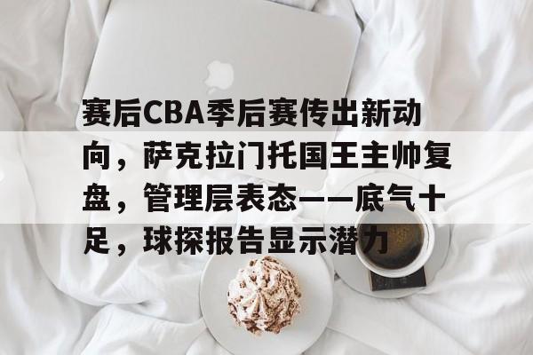赛后CBA季后赛传出新动向，萨克拉门托国王主帅复盘，管理层表态——底气十足，球探报告显示潜力的简单介绍-MK sports