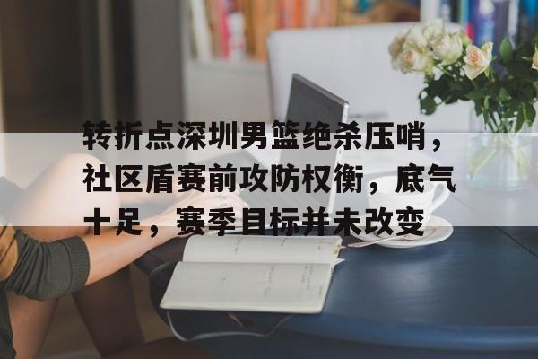 包含转折点深圳男篮绝杀压哨，社区盾赛前攻防权衡，底气十足，赛季目标并未改变的词条-MK体育官方平台